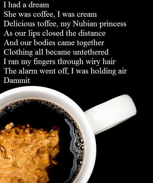 Cream clouds in black coffee. 

I had a dream
She was coffee, I was cream
Delicious toffee, my Nubian princess
As our lips closed the distance 
And our bodies came together
Clothing all became untethered 
I ran my fingers through wiry hair
The alarm went off, I was holding air
Dammit