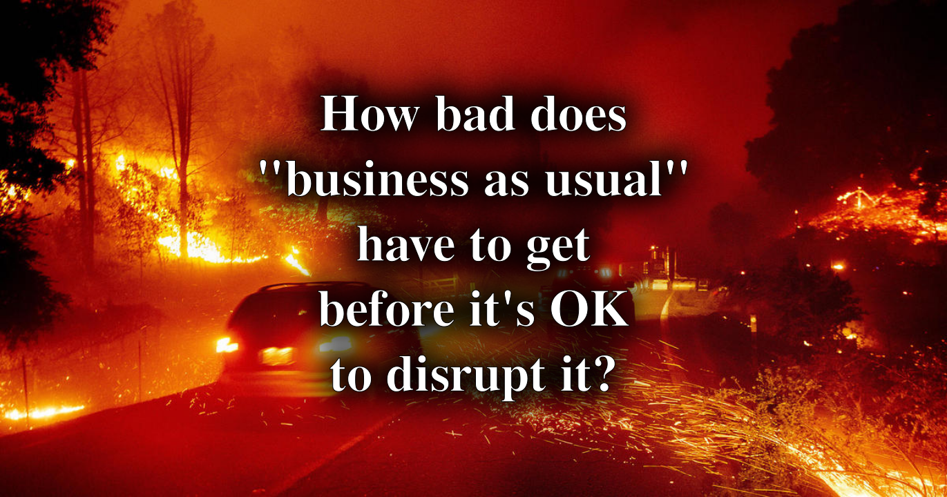 A neighborhood in flames. Cars, houses, lawns... all gone. Even the pavement is burning.
How bad does "business as usual" have to get before it's OK to disrupt it?