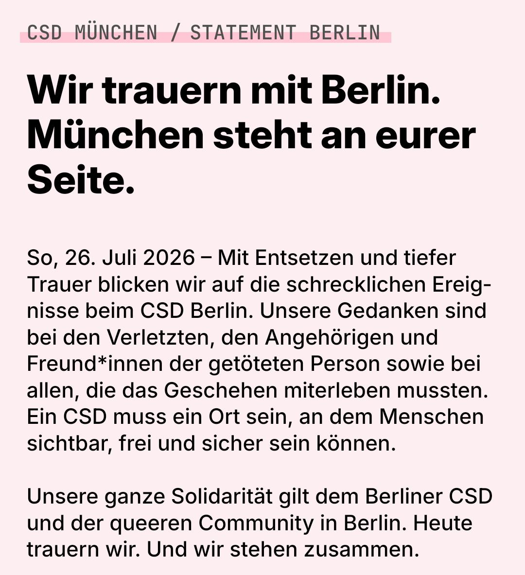 CSD München Statement Berlin
Wir trauern mit Berlin. München steht an eurer Seite.

So, 26. Juli 2026 – Mit Entsetzen und tiefer Trauer blicken wir auf die schrecklichen Ereignisse beim CSD Berlin. Unsere Gedanken sind bei den Verletzten, den Angehörigen und Freund*innen der getöteten Person sowie bei allen, die das Geschehen miterleben mussten. Ein CSD muss ein Ort sein, an dem Menschen sichtbar, frei und sicher sein können.

 
Unsere ganze Solidarität gilt dem Berliner CSD und der queeren Community in Berlin. Heute trauern wir. Und wir stehen zusammen.