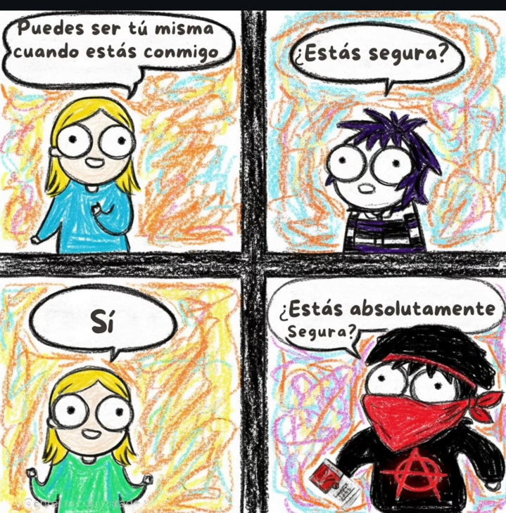 ella:puedes ser tu misma cuando estas conmigo.

yo:¿estas segura?.

ella: Si.

yo: * se viste de anarquista y pone un pañuelo rojo que le cubre la mitad de la cara * , ¿estas absolutamente segura?.