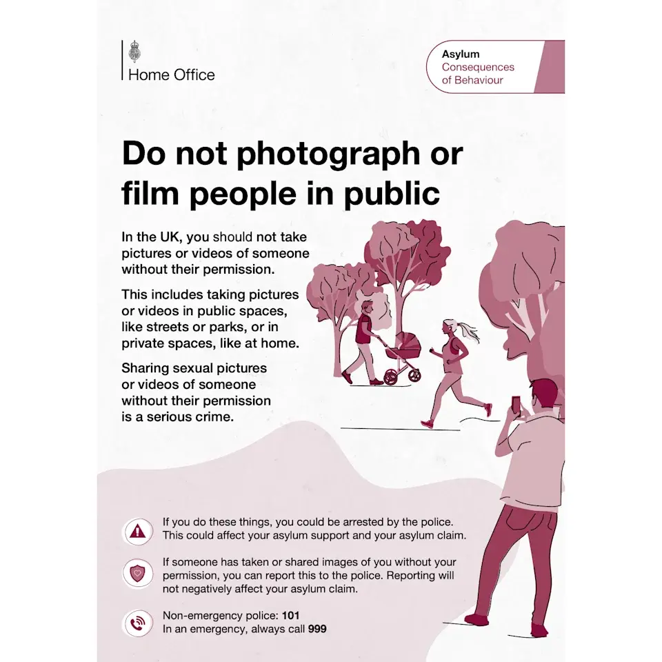 Page of a UK Home Office pamphlet wrongfully claiming that recording someone in a public space without their permission could lead to arrest.
The text reads:
Consequences
Home Office of Behaviour
In the UK, you should not take pictures or videos of someone without their permission. This includes taking pictures or videos in public spaces, like streets or parks, or in private spaces, like at home. Sharing sexual pictures o or videos of someone without their permission is a serious crime.
If you do these things, you could be arrested by the police.
This could affect your asylum support and your asylum claim.
If someone has taken or shared images of you without your permission, you can report this to the police. Reporting will not negatively affect your asylum claim.
Non-emergency police: 101
In an emergency, always call 999